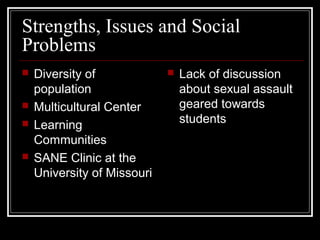 Strengths, Issues and Social
Problems
 Diversity of
population
 Multicultural Center
 Learning
Communities
 SANE Clinic at the
University of Missouri
 Lack of discussion
about sexual assault
geared towards
students
 