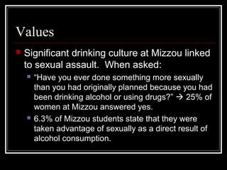 Values
 Significant drinking culture at Mizzou linked
to sexual assault. When asked:
 “Have you ever done something more sexually
than you had originally planned because you had
been drinking alcohol or using drugs?”  25% of
women at Mizzou answered yes.
 6.3% of Mizzou students state that they were
taken advantage of sexually as a direct result of
alcohol consumption.
 