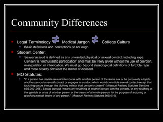 Community Differences
 Legal Terminology Medical Jargon College Culture
 Basic definitions and perceptions do not align.
 Student Center:
 Sexual assault is defined as any unwanted physical or sexual contact, including rape.
Consent is “enthusiastic participation” and must be freely given without the use of coercion,
manipulation or intoxication. We must go beyond stereotypical definitions of forcible rape
and more broadly consider the matter of consent.
 MO Statutes:
 "if a person has deviate sexual intercourse with another person of the same sex or he purposely subjects
another person to sexual contact or engages in conduct which would constitute sexual contact except that
touching occurs through the clothing without that person's consent" (Missouri Revised Statutes Sections
566.090-.095). Sexual contact "means any touching of another person with the genitals, or any touching of
the genitals or anus of another person or the breast of a female person for the purpose of arousing or
gratifying sexual desire of any person." (Missouri Revised Statutes 566.010).
 