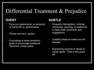 Differential Treatment & Prejudice
OVERT
 Focus on appearance, or personal
or family life vs. performance
 “Pimps and Ho’s” parties
 Counseling to lower academic
goals or encourage traditional
“feminine” career paths
SUBTLE
 Frequent interruptions, minimal
responses, ignoring, or preferring
to seek male comments and
suggestions
 Crediting ideas to males but not
females
 Expressing surprise or doubt at
career goals. “Take a few years
off”
 