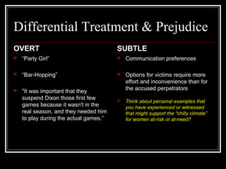 Differential Treatment & Prejudice
OVERT
 “Party Girl”
 “Bar-Hopping”
 "It was important that they
suspend Dixon those first few
games because it wasn't in the
real season, and they needed him
to play during the actual games.”
SUBTLE
 Communication preferences
 Options for victims require more
effort and inconvenience than for
the accused perpetrators
 Think about personal examples that
you have experienced or witnessed
that might support the “chilly climate”
for women at-risk or at-need?
 