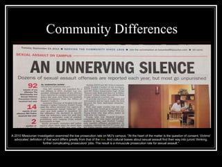Community Differences
A 2010 Missourian investigation examined the low prosecution rate on MU's campus. "At the heart of the matter is the question of consent. Victims'
advocates' definition of that word differs greatly from that of the law. And cultural biases about sexual assault find their way into jurors' thinking,
further complicating prosecutors' jobs. The result is a minuscule prosecution rate for sexual assault."
 