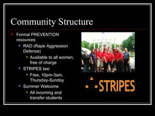 Community Structure
 Formal PREVENTION
resources
 RAD (Rape Aggression
Defense)
 Available to all women,
free of charge
 STRIPES taxi
 Free, 10pm-3am,
Thursday-Sunday
 Summer Welcome
 All incoming and
transfer students
 