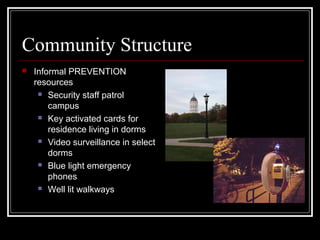Community Structure
 Informal PREVENTION
resources
 Security staff patrol
campus
 Key activated cards for
residence living in dorms
 Video surveillance in select
dorms
 Blue light emergency
phones
 Well lit walkways
 
