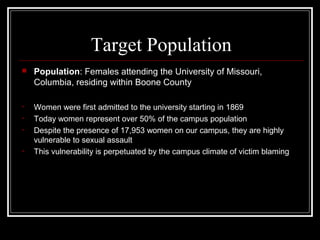 Target Population
 Population: Females attending the University of Missouri,
Columbia, residing within Boone County
• Women were first admitted to the university starting in 1869
• Today women represent over 50% of the campus population
• Despite the presence of 17,953 women on our campus, they are highly
vulnerable to sexual assault
• This vulnerability is perpetuated by the campus climate of victim blaming
 