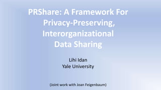 PRShare: A Framework For
Privacy-Preserving,
Interorganizational
Data Sharing
Lihi Idan
Yale University
(Joint work with Joan Feigenbaum)
 
