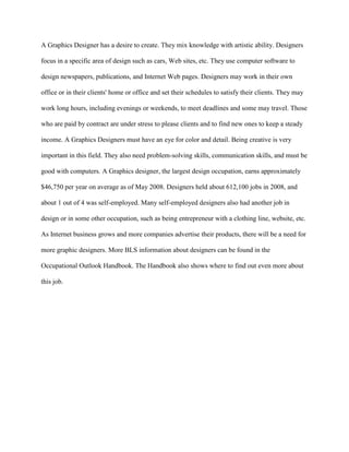 A Graphics Designer has a desire to create. They mix knowledge with artistic ability. Designers

focus in a specific area of design such as cars, Web sites, etc. They use computer software to

design newspapers, publications, and Internet Web pages. Designers may work in their own

office or in their clients' home or office and set their schedules to satisfy their clients. They may

work long hours, including evenings or weekends, to meet deadlines and some may travel. Those

who are paid by contract are under stress to please clients and to find new ones to keep a steady

income. A Graphics Designers must have an eye for color and detail. Being creative is very

important in this field. They also need problem-solving skills, communication skills, and must be

good with computers. A Graphics designer, the largest design occupation, earns approximately

$46,750 per year on average as of May 2008. Designers held about 612,100 jobs in 2008, and

about 1 out of 4 was self-employed. Many self-employed designers also had another job in

design or in some other occupation, such as being entrepreneur with a clothing line, website, etc.

As Internet business grows and more companies advertise their products, there will be a need for

more graphic designers. More BLS information about designers can be found in the

Occupational Outlook Handbook. The Handbook also shows where to find out even more about

this job.
 