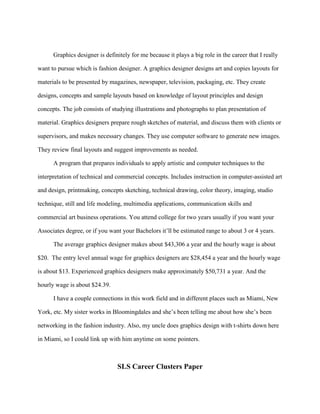 Graphics designer is definitely for me because it plays a big role in the career that I really

want to pursue which is fashion designer. A graphics designer designs art and copies layouts for

materials to be presented by magazines, newspaper, television, packaging, etc. They create

designs, concepts and sample layouts based on knowledge of layout principles and design

concepts. The job consists of studying illustrations and photographs to plan presentation of

material. Graphics designers prepare rough sketches of material, and discuss them with clients or

supervisors, and makes necessary changes. They use computer software to generate new images.

They review final layouts and suggest improvements as needed.

      A program that prepares individuals to apply artistic and computer techniques to the

interpretation of technical and commercial concepts. Includes instruction in computer-assisted art

and design, printmaking, concepts sketching, technical drawing, color theory, imaging, studio

technique, still and life modeling, multimedia applications, communication skills and

commercial art business operations. You attend college for two years usually if you want your

Associates degree, or if you want your Bachelors it’ll be estimated range to about 3 or 4 years.

      The average graphics designer makes about $43,306 a year and the hourly wage is about

$20. The entry level annual wage for graphics designers are $28,454 a year and the hourly wage

is about $13. Experienced graphics designers make approximately $50,731 a year. And the

hourly wage is about $24.39.

      I have a couple connections in this work field and in different places such as Miami, New

York, etc. My sister works in Bloomingdales and she’s been telling me about how she’s been

networking in the fashion industry. Also, my uncle does graphics design with t-shirts down here

in Miami, so I could link up with him anytime on some pointers.



                                SLS Career Clusters Paper
 