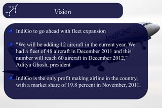 Vision
IndiGo to go ahead with fleet expansion
"We will be adding 12 aircraft in the current year. We
had a fleet of 48 aircraft in December 2011 and this
number will reach 60 aircraft in December 2012,"
Aditya Ghosh, president
IndiGo is the only profit making airline in the country,
with a market share of 19.8 percent in November, 2011.
 