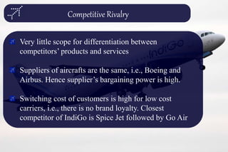 Competitive Rivalry
Very little scope for differentiation between
competitors’ products and services
Suppliers of aircrafts are the same, i.e., Boeing and
Airbus. Hence supplier’s bargaining power is high.
Switching cost of customers is high for low cost
carriers, i.e., there is no brand loyalty. Closest
competitor of IndiGo is Spice Jet followed by Go Air
 