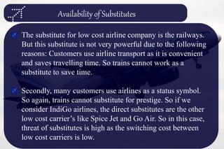 Availability of Substitutes
The substitute for low cost airline company is the railways.
But this substitute is not very powerful due to the following
reasons: Customers use airline transport as it is convenient
and saves travelling time. So trains cannot work as a
substitute to save time.
Secondly, many customers use airlines as a status symbol.
So again, trains cannot substitute for prestige. So if we
consider IndiGo airlines, the direct substitutes are the other
low cost carrier’s like Spice Jet and Go Air. So in this case,
threat of substitutes is high as the switching cost between
low cost carriers is low.
 