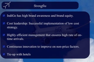 Strengths
IndiGo has high brand awareness and brand equity.
Cost leadership: Successful implementation of low cost
strategy.
Highly efficient management that ensures high rate of on-
time arrivals.
Continuous innovation to improve on non-price factors.
Tie-up with hotels
 