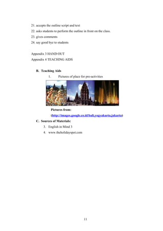 21. accepts the outline script and text
22. asks students to perform the outline in front on the class.
23. gives comments
24. say good bye to students


Appendix 3 HAND OUT
Appendix 4 TEACHING AIDS


   B. Teaching Aids
             1.      Pictures of place for pre-activities




               Pictures from:
               (http://images.google.co.id/bali,yogyakarta,jakarta)
   C. Sources of Materials:
         3. English in Mind 3
         4. www.theholidayspot.com




                                          11
 