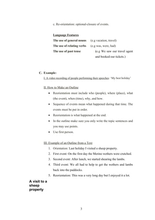 c. Re-orientation: optional-closure of events.


                   Language Features
                   The use of general nouns       (e.g vacation, travel)
                   The use of relating verbs      (e.g was, were, had)
                   The use of past tense             (e.g We saw our travel agent
                                                     and booked our tickets.)




      C. Example:
         I. A video recording of people performing their speeches: ‘My best holiday’


         II. How to Make an Outline
               •   Reorientation must include who (people), where (place), what
                   (the event), when (time), why, and how.
               •   Sequence of events mean what happened during that time. The
                   events must be put in order.
               •   Reorientation is what happened at the end.
               •   In the outline make sure you only write the topic sentences and
                   you may use points.
               •   Use first person.


         III. Example of an Outline from a Text
               1. Orientation: Last holiday I visited a sheep property.
               2. First event: On the first day the Merino wethers were crutched.
               3. Second event: After lunch, we started shearing the lambs.
               4. Third event: We all had to help to get the wethers and lambs
                   back into the paddocks.
               5. Reorientation: This was a very long day but I enjoyed it a lot.
A visit to a
sheep
property




                                         3
 