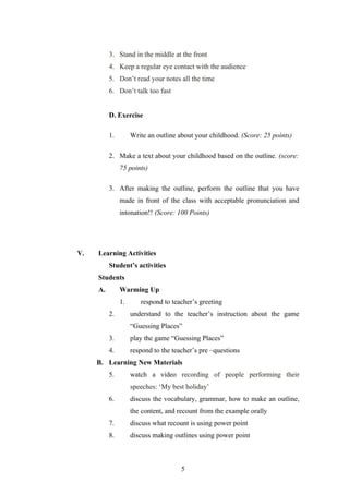 3. Stand in the middle at the front
          4. Keep a regular eye contact with the audience
          5. Don’t read your notes all the time
          6. Don’t talk too fast


          D. Exercise

          1.        Write an outline about your childhood. (Score: 25 points)

          2. Make a text about your childhood based on the outline. (score:
               75 points)

          3. After making the outline, perform the outline that you have
               made in front of the class with acceptable pronunciation and
               intonation!! (Score: 100 Points)




V.   Learning Activities
          Student’s activities
     Students
     A.        Warming Up
               1.      respond to teacher’s greeting
          2.        understand to the teacher’s instruction about the game
                    “Guessing Places”
          3.        play the game “Guessing Places”
          4.        respond to the teacher’s pre –questions
     B. Learning New Materials
          5.        watch a video recording of people performing their
                    speeches: ‘My best holiday’
          6.        discuss the vocabulary, grammar, how to make an outline,
                    the content, and recount from the example orally
          7.        discuss what recount is using power point
          8.        discuss making outlines using power point



                                      5
 