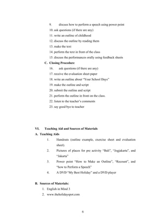 9.     discuss how to perform a speech using power point
           10. ask questions (if there are any)
           11. write an outline of childhood
           12. discuss the outline by reading them
           13. make the text
           14. perform the text in front of the class
           15. discuss the performances orally using feedback sheets
       C. Closing Procedure
           16.    ask questions (if there are any)
           17. receive the evaluation sheet paper
           18. write an outline about “Your School Days”
           19. make the outline and script
           20. submit the outline and script
           21. perform the outline in front on the class.
           22. listen to the teacher’s comments
           23. say good bye to teacher




VI.    Teaching Aid and Sources of Materials
A. Teaching Aids
         1.      Handouts (outline example, exercise sheet and evaluation
                 sheet).
         2.      Pictures of places for pre activity “Bali”, “Jogjakarta”, and
                 “Jakarta”
         3.      Power point “How to Make an Outline”, “Recount”, and
                 “how to Perform a Speech”
         4.      A DVD “My Best Holiday” and a DVD player


B. Sources of Materials:
      1. English in Mind 3
      2. www.theholidayspot.com




                                      6
 