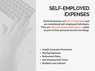 SELF-EMPLOYED
EXPENSES
Health Insurance Premiums
Moving Expenses
Retirement Plans
Self-Employment Taxes
Student Loan Interest
Some businesses are not incorporated and
are considered self-employed individuals.
They are allowed certain deductions — taken
as part of their personal income tax filings.
 