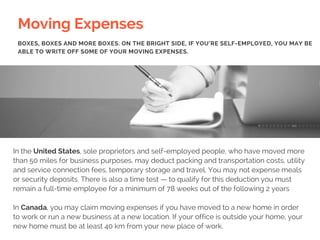 Moving Expenses
In the United States, sole proprietors and self-employed people, who have moved more
than 50 miles for business purposes, may deduct packing and transportation costs, utility
and service connection fees, temporary storage and travel. You may not expense meals
or security deposits. There is also a time test — to qualify for this deduction you must
remain a full-time employee for a minimum of 78 weeks out of the following 2 years
In Canada, you may claim moving expenses if you have moved to a new home in order
to work or run a new business at a new location. If your office is outside your home, your
new home must be at least 40 km from your new place of work.
BOXES, BOXES AND MORE BOXES. ON THE BRIGHT SIDE, IF YOU’RE SELF-EMPLOYED, YOU MAY BE
ABLE TO WRITE OFF SOME OF YOUR MOVING EXPENSES.
 