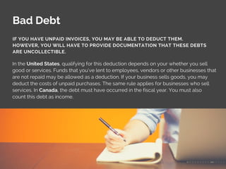 Bad Debt
In the United States, qualifying for this deduction depends on your whether you sell
good or services. Funds that you’ve lent to employees, vendors or other businesses that
are not repaid may be allowed as a deduction. If your business sells goods, you may
deduct the costs of unpaid purchases. The same rule applies for businesses who sell
services. In Canada, the debt must have occurred in the fiscal year. You must also
count this debt as income.
IF YOU HAVE UNPAID INVOICES, YOU MAY BE ABLE TO DEDUCT THEM.
HOWEVER, YOU WILL HAVE TO PROVIDE DOCUMENTATION THAT THESE DEBTS
ARE UNCOLLECTIBLE.
 