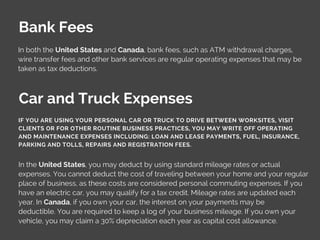 Bank Fees
In both the United States and Canada, bank fees, such as ATM withdrawal charges,
wire transfer fees and other bank services are regular operating expenses that may be
taken as tax deductions.
In the United States, you may deduct by using standard mileage rates or actual
expenses. You cannot deduct the cost of traveling between your home and your regular
place of business, as these costs are considered personal commuting expenses. If you
have an electric car, you may qualify for a tax credit. Mileage rates are updated each
year. In Canada, if you own your car, the interest on your payments may be
deductible. You are required to keep a log of your business mileage. If you own your
vehicle, you may claim a 30% depreciation each year as capital cost allowance.
Car and Truck Expenses
IF YOU ARE USING YOUR PERSONAL CAR OR TRUCK TO DRIVE BETWEEN WORKSITES, VISIT
CLIENTS OR FOR OTHER ROUTINE BUSINESS PRACTICES, YOU MAY WRITE OFF OPERATING
AND MAINTENANCE EXPENSES INCLUDING: LOAN AND LEASE PAYMENTS, FUEL, INSURANCE,
PARKING AND TOLLS, REPAIRS AND REGISTRATION FEES.
 
