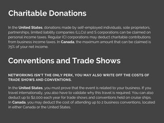 Charitable Donations
In the United States, donations made by self-employed individuals, sole proprietors,
partnerships, limited liability companies (LLCs) and S corporations can be claimed on
personal income taxes. Regular (C) corporations may deduct charitable contributions
from business income taxes. In Canada, the maximum amount that can be claimed is
75% of your net income.
Conventions and Trade Shows
In the United States, you must prove that the event is related to your business. If you
travel internationally, you also have to validate why this travel is required. You can also
deduct up to $2,000 each year for trade shows and conventions held on cruise ships.
In Canada, you may deduct the cost of attending up to 2 business conventions, located
in either Canada or the United States.
NETWORKING ISN’T THE ONLY PERK, YOU MAY ALSO WRITE OFF THE COSTS OF
TRADE SHOWS AND CONVENTIONS.
 
