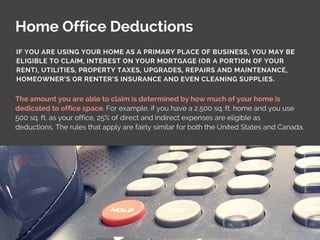 Home Office Deductions
The amount you are able to claim is determined by how much of your home is
dedicated to office space. For example, if you have a 2,500 sq. ft. home and you use
500 sq. ft. as your office, 25% of direct and indirect expenses are eligible as
deductions. The rules that apply are fairly similar for both the United States and Canada.
IF YOU ARE USING YOUR HOME AS A PRIMARY PLACE OF BUSINESS, YOU MAY BE
ELIGIBLE TO CLAIM, INTEREST ON YOUR MORTGAGE (OR A PORTION OF YOUR
RENT), UTILITIES, PROPERTY TAXES, UPGRADES, REPAIRS AND MAINTENANCE,
HOMEOWNER’S OR RENTER’S INSURANCE AND EVEN CLEANING SUPPLIES.
 