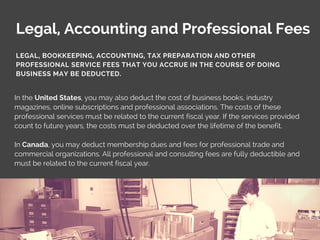 Legal, Accounting and Professional Fees
In the United States, you may also deduct the cost of business books, industry
magazines, online subscriptions and professional associations. The costs of these
professional services must be related to the current fiscal year. If the services provided
count to future years, the costs must be deducted over the lifetime of the benefit.
In Canada, you may deduct membership dues and fees for professional trade and
commercial organizations. All professional and consulting fees are fully deductible and
must be related to the current fiscal year.
LEGAL, BOOKKEEPING, ACCOUNTING, TAX PREPARATION AND OTHER
PROFESSIONAL SERVICE FEES THAT YOU ACCRUE IN THE COURSE OF DOING
BUSINESS MAY BE DEDUCTED.
 
