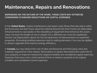 Maintenance, Repairs and Renovations
In the United States, routine maintenance and repair costs (those that take place within
the fiscal year and don’t have value the extends beyond this time frame) are deductible.
Enhancements to real estate or the rebuilding of equipment that enhances the asset’s
value, increase the length of use or adapts it to a different use, must be capitalized.
Section 179 Depreciation allows for the full deduction of improvements on leasehold
properties. (Excluding building expansion and/or adding elevators.) You may be eligible
to deduct upgrades that improve energy efficiency.
In Canada,you may deduct the cost of labor (professional and third-party only) and
materials required for minor repairs. Renovations or repairs that extend the useful life of
your property or improve it beyond its original condition are considered capital expenses.
Expenses that recur over a short period of time or restore a property to its original
condition are considered current expenses.
DEPENDING ON THE NATURE OF THE WORK, THESE COSTS MAY EITHER BE
CONSIDERED STANDARD DEDUCTIONS OR CAPITAL EXPENSES.
 