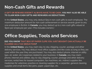 Non-Cash Gifts and Rewards
Office Supplies, Tools and Services
In the United States, you may only deduct $25 in non-cash gifts to each employee. The
maximum deduction amount for non-cash achievement or service awards given to any
one employee is $1,600. In Canada, you may deduct up to 2 non-cash gifts valued at
$500 per employee per year. (This includes owners.)
In the United States, you may claim day-to-day shipping, courier, postage and other
delivery services. You may deduct most office supplies and like costs as long as they are
used within the year they are purchased. You may also deduct phone, internet or utility
(gas, oil, water, etc.) expenses related to your business. In Canada, you may claim
phone, internet and utilities, day-to-day shipping, courier, postage and other delivery
services, rental fees for leased computers, fax machines, etc, indirect supplies like
medicines for veterinary practice or cleaning supplies for a carpenter, general cleaning
supplies and small items like pens, paper, paperclips, etc.
A GIFT OR REWARD DOESN’T ALWAYS HAVE TO BE CASH. YOU MAY ALSO BE ABLE
TO CLAIM NON-CASH GIFTS AND REWARDS AS DEDUCTIONS.
DID YOU KNOW THAT BOX OF PAPER CLIPS YOU JUST BOUGHT CAN ACTUALLY BE
CLAIMED AS A TAX DEDUCTION?
 