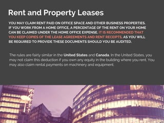 Rent and Property Leases
The rules are fairly similar in the United States and Canada. In the United States, you
may not claim this deduction if you own any equity in the building where you rent. You
may also claim rental payments on machinery and equipment.
YOU MAY CLAIM RENT PAID ON OFFICE SPACE AND OTHER BUSINESS PROPERTIES.
IF YOU WORK FROM A HOME OFFICE, A PERCENTAGE OF THE RENT ON YOUR HOME
CAN BE CLAIMED UNDER THE HOME OFFICE EXPENSE. IT IS RECOMMENDED THAT
YOU KEEP COPIES OF THE LEASE AGREEMENTS AND RENT RECEIPTS, AS YOU WILL
BE REQUIRED TO PROVIDE THESE DOCUMENTS SHOULD YOU BE AUDITED.
 