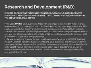 Research and Development (R&D)
IN ORDER TO SPUR INNOVATION AND ECONOMIC DEVELOPMENT, BOTH THE UNITED
STATES AND CANADA OFFER RESEARCH AND DEVELOPMENT CREDITS, WHICH ARE LIKE
TAX DEDUCTIONS, ONLY BETTER.
In the United States, small businesses (those with an average of less than $50 million in gross
revenue over the prior three years) may now offset previously restrictive requirements with R&D
credits generated after January 1, 2016, in order to better access the Federal R&D Tax Credit.
Start-ups (with less than $5 million in gross receipts and no more than five years of gross receipts)
may also now allocate up to $250,000 of federal R&D tax credits generated after January 1, 2016,
to offset the FICA portion of their payroll taxes.
In Canada, through the Scientific Research and Experimental Development (SR&ED) Tax Credit
Program, Canadian-controlled businesses (including small businesses and startups) can earn an
investment tax credit (ITC) of 20-35%. It is a refundable tax credit, so even if your business fails to
make a profit, you will still receive a cash refund. It allows you to deduct the full amount of
expenditures in the year they were incurred. Unused deduction amounts may also be carried
over to the following year.
 