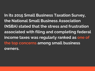 In its 2015 Small Business Taxation Survey,
the National Small Business Association
(NSBA) stated that the stress and frustration
associated with filing and completing federal
income taxes was regularly ranked as one of
the top concerns among small business
owners.
 