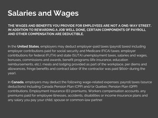 Salaries and Wages
THE WAGES AND BENEFITS YOU PROVIDE FOR EMPLOYEES ARE NOT A ONE-WAY STREET.
IN ADDITION TO REWARDING A JOB WELL DONE, CERTAIN COMPONENTS OF PAYROLL
AND OTHER COMPENSATION ARE DEDUCTIBLE.
In the United States, employers may deduct employer-paid taxes (payroll taxes) including
employer contributions paid for social security and Medicare (FICA) taxes; employer
contributions for federal (FUTA) and state (SUTA) unemployment taxes, salaries and wages,
bonuses, commissions and awards, benefit programs (life insurance, education
reimbursements, etc.), meals and lodging provided as part of the workplace, per diems and
allowances, fringe benefits and contract labor (if the contractor was paid $600+ during the
year).
In Canada, employers may deduct the following wage-related expenses: payroll taxes (source
deductions) including Canada Pension Plan (CPP) and/or Quebec Pension Plan (QPP)
contributions. Employment Insurance (EI) premiums, Workers compensation accounts. any
premiums paid for employee illnesses, accidents, disabilities or income insurance plans and
any salary you pay your child, spouse or common-law partner.
 