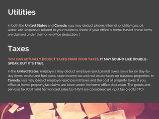 Utilities
Taxes
In both the United States and Canada, you may deduct phone, internet or utility (gas, oil,
water, etc.) expenses related to your business. (Note: If your office is home-based, these items
are claimed under the home office deduction. )
In the United States, employers may deduct employer-paid payroll taxes, sales tax on day-to-
day items, excise and fuel taxes, state income tax and real estate taxes on business properties. In
Canada, you may deduct employer-paid payroll taxes and the cost of property taxes. If you
office at home, property tax claims are taken under the home office deduction. The goods and
services tax (GST) and harmonized sales tax (HST) are considered an input tax credits (ITC).
YOU CAN ACTUALLY DEDUCT TAXES FROM YOUR TAXES. IT MAY SOUND LIKE DOUBLE-
SPEAK, BUT IT’S TRUE.
 