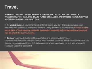 Travel
In the United States, if you bring friends or family along, you may only expense your costs
related to your business. (Unless your friend or family member is an employee.) Factors like the
percentage of time spent on business, destination (domestic or international) and length of
stay all affect the claim amounts.
In Canada, you may deduct most transportation and accommodation fees.
Expenses related to your personal vehicle must be taken under the motor vehicle deduction. (As
this can be complicated, this is definitely one area where you should consult with an expert.)
Meals are subject to a 50% limit.
WHEN YOU TRAVEL OVERNIGHT FOR BUSINESS, YOU MAY CLAIM THE COSTS OF
TRANSPORTATION (CAR, BUS, TRAIN, PLANE, ETC.), ACCOMMODATIONS, MEALS, SHIPPING
MATERIALS, PHONE CALLS AND TIPS.
 