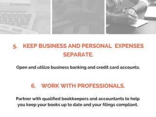 5. KEEP BUSINESS AND PERSONAL EXPENSES
SEPARATE.
Open and utilize business banking and credit card accounts.
6. WORK WITH PROFESSIONALS.
Partner with qualified bookkeepers and accountants to help
you keep your books up to date and your filings compliant.
 