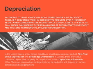 Depreciation
In the United States, under certain conditions, small businesses may deduct: First-Year
Bonus Depreciation and Section 179 Depreciation. In Canada, there are various
classes of depreciable property for tax purposes, called Capital Cost Allowances
(CCA). The asset class and percentage that may be deducted will depend on various
definitions and categorizations.
ACCORDING TO LEGAL ADVICE SITE NOLO, DEPRECIATION, AS IT RELATES TO
TAXES, IS A DEDUCTION TAKEN IN INCREMENTAL AMOUNTS OVER A NUMBER OF
YEARS. WHEN CONSIDERING THE ACQUISITION OF CAPITAL ASSETS, IT IS BEST TO
PLAN AHEAD, CONSIDERING THE PROS AND CONS OF THE IMMEDIATE INVESTMENT
AND THE LONG-TERM BENEFITS, INCLUDING DEPRECIATION.
 