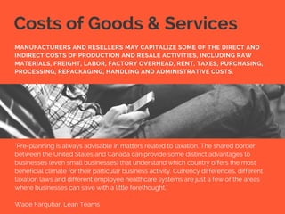 Costs of Goods & Services
"Pre-planning is always advisable in matters related to taxation. The shared border
between the United States and Canada can provide some distinct advantages to
businesses (even small businesses) that understand which country offers the most
beneficial climate for their particular business activity. Currency differences, different
taxation laws and different employee healthcare systems are just a few of the areas
where businesses can save with a little forethought."
Wade Farquhar, Lean Teams
MANUFACTURERS AND RESELLERS MAY CAPITALIZE SOME OF THE DIRECT AND
INDIRECT COSTS OF PRODUCTION AND RESALE ACTIVITIES, INCLUDING RAW
MATERIALS, FREIGHT, LABOR, FACTORY OVERHEAD, RENT, TAXES, PURCHASING,
PROCESSING, REPACKAGING, HANDLING AND ADMINISTRATIVE COSTS.
 