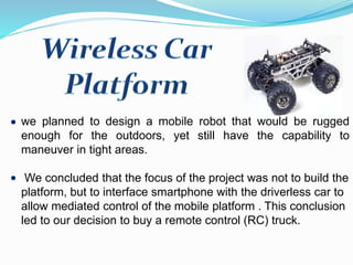 we planned to design a mobile robot that would be rugged
enough for the outdoors, yet still have the capability to
maneuver in tight areas.
We concluded that the focus of the project was not to build the
platform, but to interface smartphone with the driverless car to
allow mediated control of the mobile platform . This conclusion
led to our decision to buy a remote control (RC) truck.
 