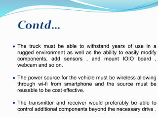 The truck must be able to withstand years of use in a
rugged environment as well as the ability to easily modify
components, add sensors , and mount IOIO board ,
webcam and so on.
The power source for the vehicle must be wireless allowing
through wi-fi from smartphone and the source must be
reusable to be cost effective.
The transmitter and receiver would preferably be able to
control additional components beyond the necessary drive .
 