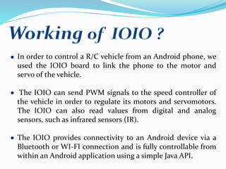 In order to control a R/C vehicle from an Android phone, we
used the IOIO board to link the phone to the motor and
servo of the vehicle.
The IOIO can send PWM signals to the speed controller of
the vehicle in order to regulate its motors and servomotors.
The IOIO can also read values from digital and analog
sensors, such as infrared sensors (IR).
The IOIO provides connectivity to an Android device via a
Bluetooth or WI-FI connection and is fully controllable from
within an Android application using a simple Java API.
 