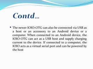 The newer IOIO-OTG can also be connected via USB as
a host or an accessory to an Android device or a
computer. When connected to an Android device, the
IOIO-OTG can act as a USB host and supply charging
current to the device. If connected to a computer, the
IOIO acts as a virtual serial port and can be powered by
the host
 