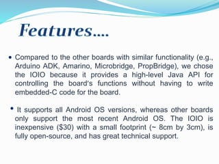 Compared to the other boards with similar functionality (e.g.,
Arduino ADK, Amarino, Microbridge, PropBridge), we chose
the IOIO because it provides a high-level Java API for
controlling the board’s functions without having to write
embedded-C code for the board.
It supports all Android OS versions, whereas other boards
only support the most recent Android OS. The IOIO is
inexpensive ($30) with a small footprint (~ 8cm by 3cm), is
fully open-source, and has great technical support.
 