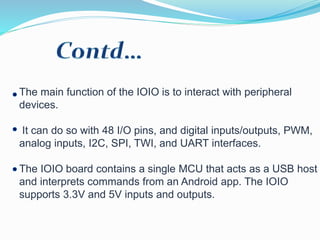 The main function of the IOIO is to interact with peripheral
devices.
It can do so with 48 I/O pins, and digital inputs/outputs, PWM,
analog inputs, I2C, SPI, TWI, and UART interfaces.
The IOIO board contains a single MCU that acts as a USB host
and interprets commands from an Android app. The IOIO
supports 3.3V and 5V inputs and outputs.
 
