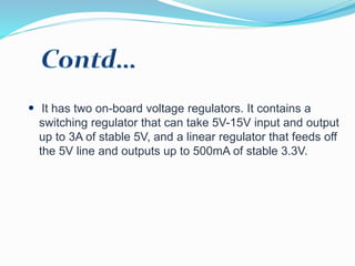 It has two on-board voltage regulators. It contains a
switching regulator that can take 5V-15V input and output
up to 3A of stable 5V, and a linear regulator that feeds off
the 5V line and outputs up to 500mA of stable 3.3V.
 