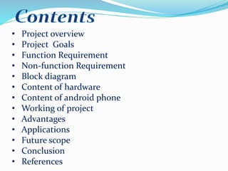 .• Project overview
• Project Goals
• Function Requirement
• Non-function Requirement
• Block diagram
• Content of hardware
• Content of android phone
• Working of project
• Advantages
• Applications
• Future scope
• Conclusion
• References
 