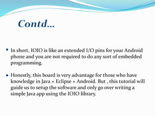 In short, IOIO is like an extended I/O pins for your Android
phone and you are not required to do any sort of embedded
programming.
Honestly, this board is very advantage for those who have
knowledge in Java + Eclipse + Android. But , this tutorial will
guide us to setup the software and only go over writing a
simple Java app using the IOIO library.
 