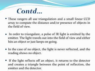 These rangers all use triangulation and a small linear CCD
array to compute the distance and/or presence of objects in
the field of view.
In order to triangulare, a pulse of IR light is emitted by the
emitter. The light travels out into the field of view and either
hits an object or just keeps on going.
In the case of no object, the light is never reflected, and the
reading shows no object.
If the light reflects off an object, it returns to the detector
and creates a triangle between the point of reflection, the
emitter and the detector.
 