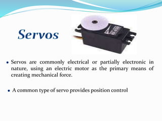 Servos are commonly electrical or partially electronic in
nature, using an electric motor as the primary means of
creating mechanical force.
A common type of servo provides position control
 
