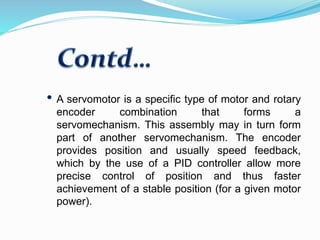 A servomotor is a specific type of motor and rotary
encoder combination that forms a
servomechanism. This assembly may in turn form
part of another servomechanism. The encoder
provides position and usually speed feedback,
which by the use of a PID controller allow more
precise control of position and thus faster
achievement of a stable position (for a given motor
power).
 